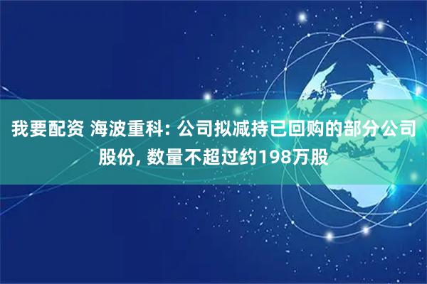我要配资 海波重科: 公司拟减持已回购的部分公司股份, 数量不超过约198万股