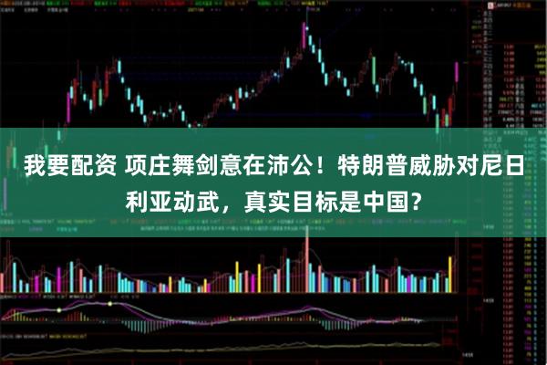 我要配资 项庄舞剑意在沛公！特朗普威胁对尼日利亚动武，真实目标是中国？