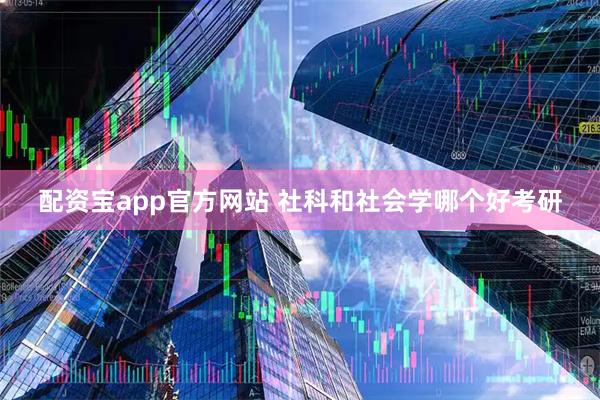 配资宝app官方网站 社科和社会学哪个好考研
