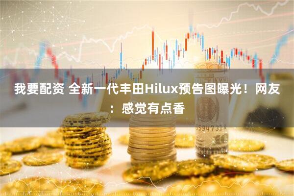 我要配资 全新一代丰田Hilux预告图曝光！网友：感觉有点香