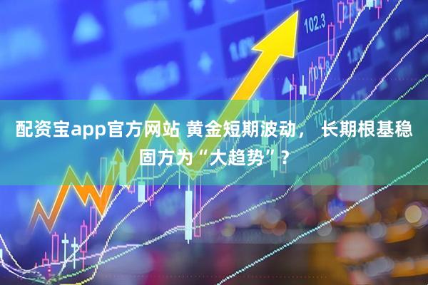 配资宝app官方网站 黄金短期波动， 长期根基稳固方为“大趋势”？