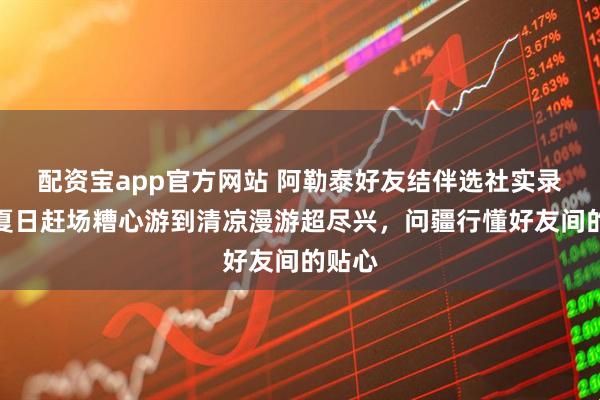 配资宝app官方网站 阿勒泰好友结伴选社实录：从夏日赶场糟心游到清凉漫游超尽兴，问疆行懂好友间的贴心