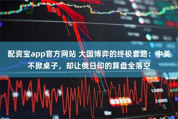 配资宝app官方网站 大国博弈的终极套路:中美不掀桌子,却让俄日印的算盘全落空