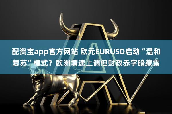 配资宝app官方网站 欧元EURUSD启动“温和复苏”模式?欧洲增速上调但财政赤字暗藏雷