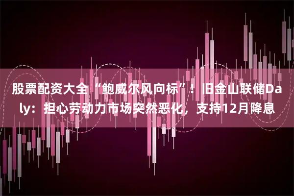 股票配资大全 “鲍威尔风向标”!旧金山联储Daly:担心劳动力市场突然恶化,支持12月降息