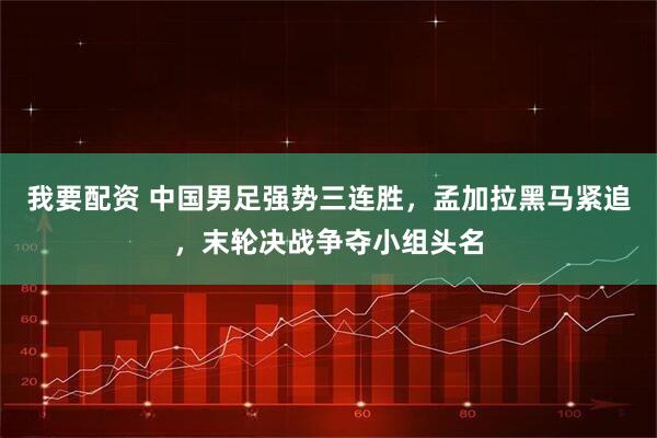 我要配资 中国男足强势三连胜，孟加拉黑马紧追，末轮决战争夺小组头名