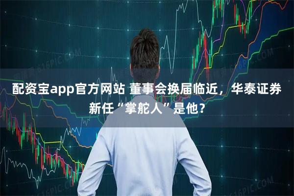配资宝app官方网站 董事会换届临近，华泰证券新任“掌舵人”是他？