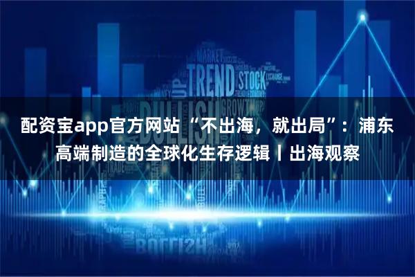 配资宝app官方网站 “不出海,就出局”:浦东高端制造的全球化生存逻辑丨出海观察