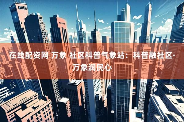 在线配资网 万象 社区科普气象站：科普融社区·万象润民心