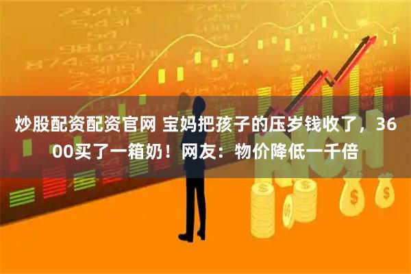 炒股配资配资官网 宝妈把孩子的压岁钱收了，3600买了一箱奶！网友：物价降低一千倍