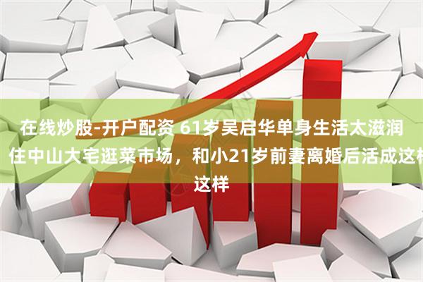 在线炒股-开户配资 61岁吴启华单身生活太滋润！住中山大宅逛菜市场，和小21岁前妻离婚后活成这样