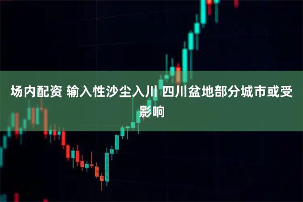场内配资 输入性沙尘入川 四川盆地部分城市或受影响