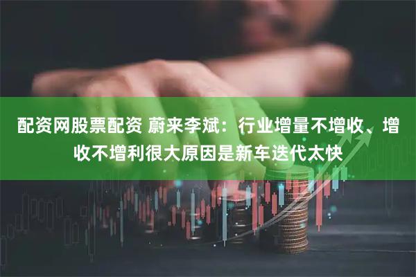 配资网股票配资 蔚来李斌：行业增量不增收、增收不增利很大原因是新车迭代太快
