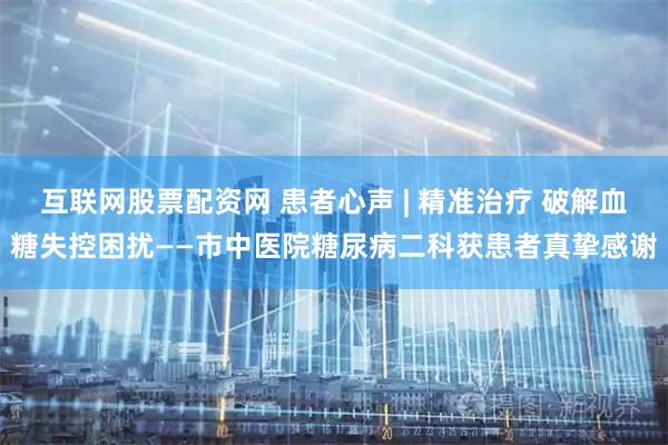 互联网股票配资网 患者心声 | 精准治疗 破解血糖失控困扰——市中医院糖尿病二科获患者真挚感谢