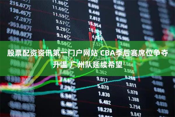 股票配资资讯第一门户网站 CBA季后赛席位争夺升温 广州队延续希望