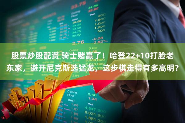 股票炒股配资 骑士赌赢了！哈登22+10打脸老东家，避开尼克斯选猛龙，这步棋走得有多高明？