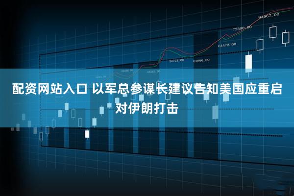 配资网站入口 以军总参谋长建议告知美国应重启对伊朗打击