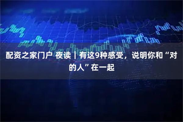 配资之家门户 夜读｜有这9种感受，说明你和“对的人”在一起