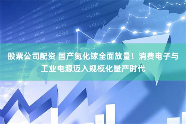 股票公司配资 国产氮化镓全面放量！消费电子与工业电源迈入规模化量产时代