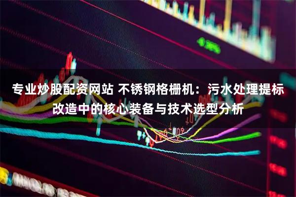 专业炒股配资网站 不锈钢格栅机：污水处理提标改造中的核心装备与技术选型分析