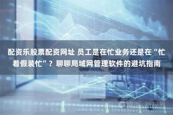 配资乐股票配资网址 员工是在忙业务还是在“忙着假装忙”？聊聊局域网管理软件的避坑指南